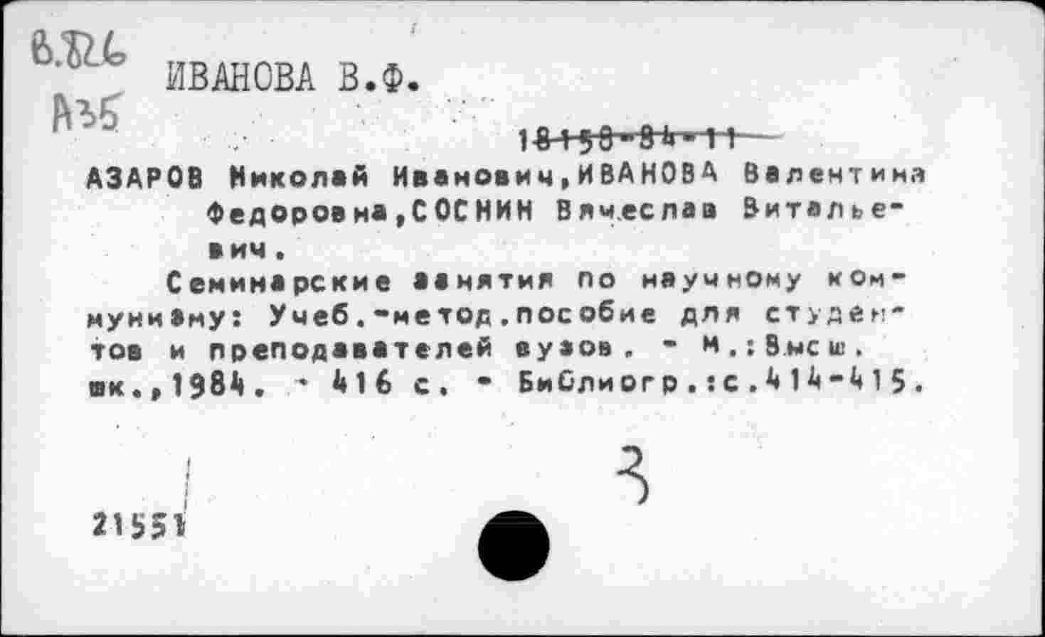 ﻿ИВАНОВА В.Ф.
АЗАРОВ Николай Иванович,ИВАНОВА Валентина Федоровна,СОСНИН Вячеслав Виталье-в ич.
Семинарские аанятия по научному ком-муниВму: Учеб.-метод,пособие для студентов и преподавателей вунов. - и.;Внеш. вк.,1Э8Д. * 416 с. • БиСлиогр.:с.414-415.
21551